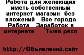  Работа для желающих иметь собственный интернет магазин, без вложений - Все города Работа » Заработок в интернете   . Тыва респ.